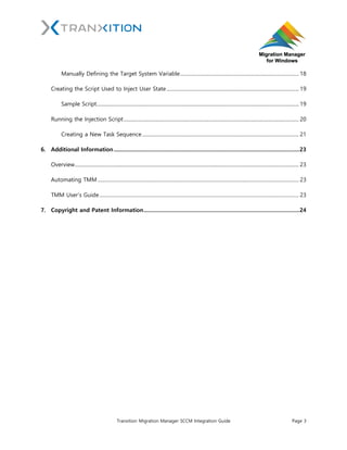 Tranxition Migration Manager SCCM Integration Guide Page 3
Manually Defining the Target System Variable................................................................................................. 18
Creating the Script Used to Inject User State............................................................................................................ 19
Sample Script..................................................................................................................................................................... 19
Running the Injection Script............................................................................................................................................... 20
Creating a New Task Sequence................................................................................................................................ 21
6. Additional Information............................................................................................................................23
Overview....................................................................................................................................................................................... 23
Automating TMM .................................................................................................................................................................... 23
TMM User’s Guide................................................................................................................................................................... 23
7. Copyright and Patent Information........................................................................................................24
 