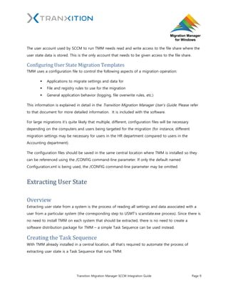 Tranxition Migration Manager SCCM Integration Guide Page 9
The user account used by SCCM to run TMM needs read and write access to the file share where the
user state data is stored. This is the only account that needs to be given access to the file share.
Configuring User State Migration Templates
TMM uses a configuration file to control the following aspects of a migration operation:
 Applications to migrate settings and data for
 File and registry rules to use for the migration
 General application behavior (logging, file overwrite rules, etc.)
This information is explained in detail in the Tranxition Migration Manager User’s Guide. Please refer
to that document for more detailed information. It is included with the software.
For large migrations it’s quite likely that multiple, different, configuration files will be necessary
depending on the computers and users being targeted for the migration (for instance, different
migration settings may be necessary for users in the HR department compared to users in the
Accounting department).
The configuration files should be saved in the same central location where TMM is installed so they
can be referenced using the /CONFIG command-line parameter. If only the default named
Configuration.xml is being used, the /CONFIG command-line parameter may be omitted.
Extracting User State
Overview
Extracting user state from a system is the process of reading all settings and data associated with a
user from a particular system (the corresponding step to USMT’s scanstate.exe process). Since there is
no need to install TMM on each system that should be extracted, there is no need to create a
software distribution package for TMM – a simple Task Sequence can be used instead.
Creating the Task Sequence
With TMM already installed in a central location, all that’s required to automate the process of
extracting user state is a Task Sequence that runs TMM.
 
