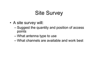 Site Survey
• A site survey will:
  – Suggest the quantity and position of access
    points
  – What antenna type to use
  – What channels are available and work best
 
