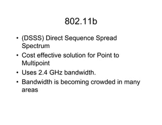 802.11b
• (DSSS) Direct Sequence Spread
  Spectrum
• Cost effective solution for Point to
  Multipoint
• Uses 2.4 GHz bandwidth.
• Bandwidth is becoming crowded in many
  areas
 