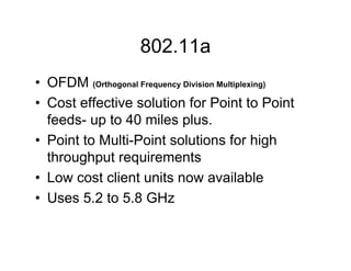 802.11a
• OFDM (Orthogonal Frequency Division Multiplexing)
• Cost effective solution for Point to Point
  feeds- up to 40 miles plus.
• Point to Multi-Point solutions for high
  throughput requirements
• Low cost client units now available
• Uses 5.2 to 5.8 GHz
 