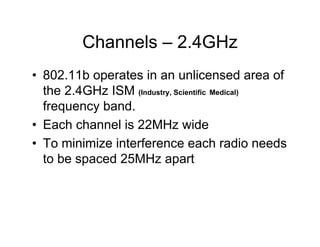 Channels – 2.4GHz
• 802.11b operates in an unlicensed area of
  the 2.4GHz ISM (Industry, Scientific Medical)
  frequency band.
• Each channel is 22MHz wide
• To minimize interference each radio needs
  to be spaced 25MHz apart
 