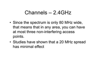 Channels – 2.4GHz
• Since the spectrum is only 80 MHz wide,
  that means that in any area, you can have
  at most three non-interfering access
  points.
• Studies have shown that a 20 MHz spread
  has minimal effect
 