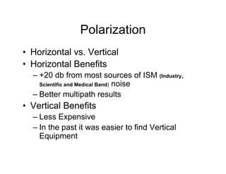 Polarization
• Horizontal vs. Vertical
• Horizontal Benefits
  – +20 db from most sources of ISM (Industry,
    Scientific and Medical Band) noise

  – Better multipath results
• Vertical Benefits
  – Less Expensive
  – In the past it was easier to find Vertical
    Equipment
 