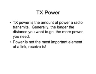 TX Power
• TX power is the amount of power a radio
  transmits. Generally, the longer the
  distance you want to go, the more power
  you need.
• Power is not the most important element
  of a link, receive is!
 