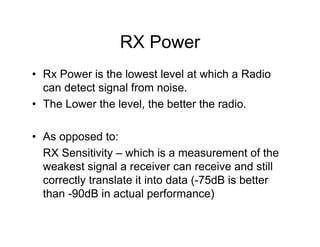 RX Power
• Rx Power is the lowest level at which a Radio
  can detect signal from noise.
• The Lower the level, the better the radio.

• As opposed to:
  RX Sensitivity – which is a measurement of the
  weakest signal a receiver can receive and still
  correctly translate it into data (-75dB is better
  than -90dB in actual performance)
 