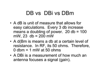 DB vs DBi vs DBm
• A dB is unit of measure that allows for
  easy calculations. Every 3 db increase
  means a doubling of power. 20 db = 100
  mW, 23 db = 200 mW
• A d(Bm is means a db at a certain level of
  resistance. In RF, its 50 ohms. Therefore,
  0 dbm = 1 mW at 50 ohms
• A DBi is a measurement of how much an
  antenna focuses a signal (gain).
 