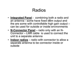Radios
• Integrated Panel - combining both a radio and
  an antenna - some have fixed dBm output and
  the are some with controllable high gain output –
  can be used for outside or inside environments
• N-Connector Panel – radio only with an N-
  Connector – LMR cable is used to connect the
  unit to a separate antenna
• Indoor radios – radio with connector to allow a
  separate antenna to be connector inside or
  outside
 