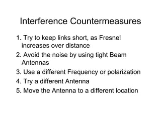 Interference Countermeasures
1. Try to keep links short, as Fresnel
  increases over distance
2. Avoid the noise by using tight Beam
  Antennas
3. Use a different Frequency or polarization
4. Try a different Antenna
5. Move the Antenna to a different location
 