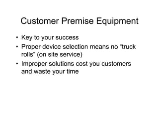 Customer Premise Equipment
• Key to your success
• Proper device selection means no “truck
  rolls” (on site service)
• Improper solutions cost you customers
  and waste your time
 