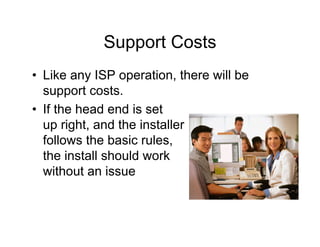 Support Costs
• Like any ISP operation, there will be
  support costs.
• If the head end is set
  up right, and the installer
  follows the basic rules,
  the install should work
  without an issue
 
