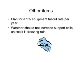 Other items
• Plan for a 1% equipment fallout rate per
  year.
• Weather should not increase support calls,
  unless it is freezing rain
 