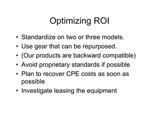 Optimizing ROI
• Standardize on two or three models.
• Use gear that can be repurposed.
• (Our products are backward compatible)
• Avoid proprietary standards if possible
• Plan to recover CPE costs as soon as
  possible
• Investigate leasing the equipment
 