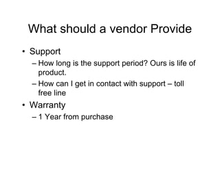 What should a vendor Provide
• Support
  – How long is the support period? Ours is life of
    product.
  – How can I get in contact with support – toll
    free line
• Warranty
  – 1 Year from purchase
 