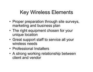Key Wireless Elements
• Proper preparation through site surveys,
  marketing and business plan
• The right equipment chosen for your
  unique location
• Great support staff to service all your
  wireless needs
• Professional Installers
• A strong working relationship between
  client and vendor
 
