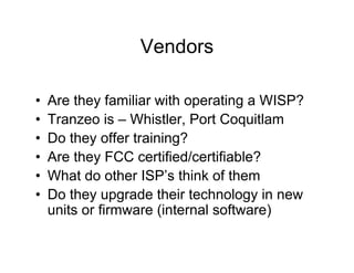 Vendors

•   Are they familiar with operating a WISP?
•   Tranzeo is – Whistler, Port Coquitlam
•   Do they offer training?
•   Are they FCC certified/certifiable?
•   What do other ISP’s think of them
•   Do they upgrade their technology in new
    units or firmware (internal software)
 