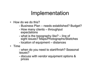 Implementation
• How do we do this?
     - Business Plan – needs established? Budget?
     - How many clients – throughput
       expectations
     - what is the topography like? – line of
       sight issues? Maps/Photographs/Sketches
     - location of equipment – distances
• Time
     - when do you need to start/finish? Seasonal
     issues?
     - discuss with vendor equipment options &
       prices
 