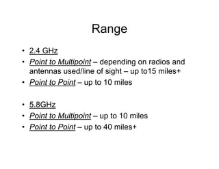Range
• 2.4 GHz
• Point to Multipoint – depending on radios and
  antennas used/line of sight – up to15 miles+
• Point to Point – up to 10 miles

• 5.8GHz
• Point to Multipoint – up to 10 miles
• Point to Point – up to 40 miles+
 