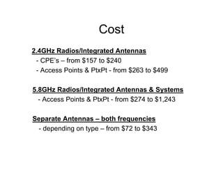 Cost
2.4GHz Radios/Integrated Antennas
 - CPE’s – from $157 to $240
 - Access Points & PtxPt - from $263 to $499

5.8GHz Radios/Integrated Antennas & Systems
  - Access Points & PtxPt - from $274 to $1,243

Separate Antennas – both frequencies
 - depending on type – from $72 to $343
 
