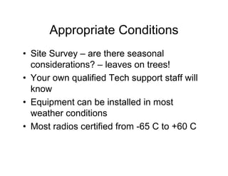 Appropriate Conditions
• Site Survey – are there seasonal
  considerations? – leaves on trees!
• Your own qualified Tech support staff will
  know
• Equipment can be installed in most
  weather conditions
• Most radios certified from -65 C to +60 C
 