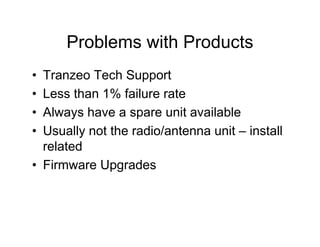 Problems with Products
• Tranzeo Tech Support
• Less than 1% failure rate
• Always have a spare unit available
• Usually not the radio/antenna unit – install
  related
• Firmware Upgrades
 