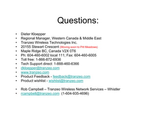 Questions:
•   Dieter Kloepper
•   Regional Manager, Western Canada & Middle East
•   Tranzeo Wireless Technologies Inc.
•   20155 Stewart Crescent (Moving soon to Pitt Meadows)
•   Maple Ridge BC, Canada V2X 0T6
•   Ph: 604-460-6002 local 111; Fax: 604-460-6005
•   Toll free: 1-866-872-6936
•   Tech Support direct: 1-888-460-6366
•   dkloepper@tranzeo.com
•   www.tranzeo.com
•   Product Feedback - feedback@tranzeo.com
•   Product wishlist - wishlist@tranzeo.com

•   Rob Campbell – Tranzeo Wireless Network Services – Whistler
•   rcampbell@tranzeo.com (1-604-935-4696)
 