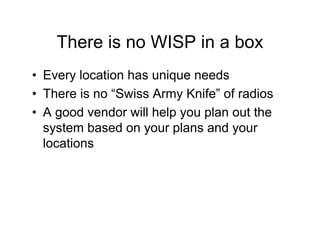 There is no WISP in a box
• Every location has unique needs
• There is no “Swiss Army Knife” of radios
• A good vendor will help you plan out the
  system based on your plans and your
  locations
 