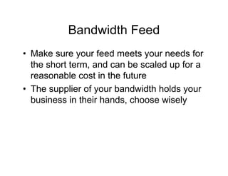 Bandwidth Feed
• Make sure your feed meets your needs for
  the short term, and can be scaled up for a
  reasonable cost in the future
• The supplier of your bandwidth holds your
  business in their hands, choose wisely
 