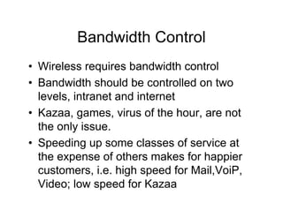 Bandwidth Control
• Wireless requires bandwidth control
• Bandwidth should be controlled on two
  levels, intranet and internet
• Kazaa, games, virus of the hour, are not
  the only issue.
• Speeding up some classes of service at
  the expense of others makes for happier
  customers, i.e. high speed for Mail,VoiP,
  Video; low speed for Kazaa
 