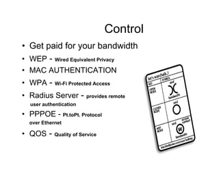 User Control
• Get paid for your bandwidth
• WEP - Wired Equivalent Privacy
• MAC AUTHENTICATION
• WPA -     Wi-Fi Protected Access

• Radius Server -        provides remote
  user authentication

• PPPOE - Pt.toPt. Protocol
  over Ethernet

• QOS -     Quality of Service
 