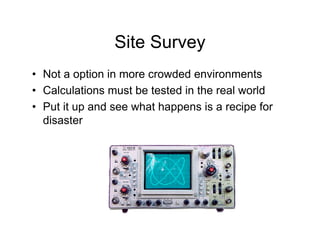 Site Survey
• Not a option in more crowded environments
• Calculations must be tested in the real world
• Put it up and see what happens is a recipe for
  disaster
 