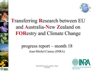 Transferring Research between EU
  and Australia-New Zealand on
  FORestry and Climate Change

    progress report – month 18
       Jean-Michel Carnus (INRA)



           TRANZFOR mid-term workshop - Hobart
                     15/10/2010                  Institut National de la Recherche
                                                 Agronomique
 