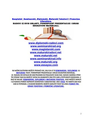 Besplatni Seminarski, Diplomski, Maturski Tekstovi i Pomoćna
Literatura.
RADOVI IZ SVIH OBLASTI, POWERPOINT PREZENTACIJE I DRUGI
EDUKATIVNI MATERIJALI.
www.diplomski-radovi.com
www.seminarskirad.org
www.magistarski.com
www.maturskiradovi.net
www.maturski.net
www.seminarskirad.info
www.maturski.org
www.essaysx.com
NA NAŠIM SAJTOVIMA MOŽETE PRONAĆI SVE, BILO DA JE TO SEMINARSKI, DIPLOMSKI ILI
MATURSKI TEKST, POWERPOINT PREZENTACIJA I DRUGI EDUKATIVNI MATERIJAL.
ZA RAZLIKU OD OSTALIH MI VAM PRUŽAMO DA POGLEDATE SVAKI RAD, NJEGOV SADRŽAJ I PRVE
TRI STRANE TAKO DA MOŽETE TAČNO DA ODABERETE ONO ŠTO VAM U POTPUNOSTI ODGOVARA. U
BAZI SE NALAZE SEMINARSKI, DIPLOMSKI I MATURSKI TEKSTOVI KOJE MOŽETE SKINUTI
I UZ NJIHOVU POMOĆ NAPRAVITI JEDINSTVEN I UNIKATAN RAD. AKO U BAZI NE NAĐETE RAD KOJI
VAM JE POTREBAN, U SVAKOM MOMENTU MOŽETE NARUČITI TEKST NA LINKU POMOĆ PRI
IZRADI TEKSTOVA I POMOĆNE LITERATURE.
2
 