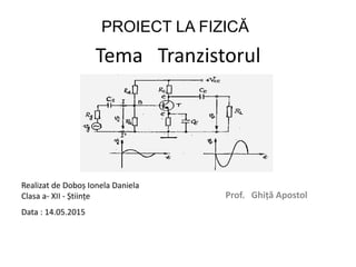 Tema Tranzistorul
Prof. Ghiță Apostol
Realizat de Doboș Ionela Daniela
Clasa a- XII - Științe
Data : 14.05.2015
PROIECT LA FIZICĂ
 