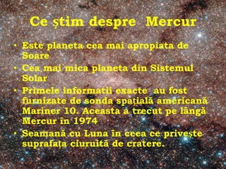 Ce știm despre Mercur
• Este planeta cea mai apropiata de
Soare
• Cea mai mica planeta din Sistemul
Solar
• Primele informatii exacte au fost
furnizate de sonda spațială americană
Mariner 10. Aceasta a trecut pe lângă
Mercur în 1974
• Seamană cu Luna în ceea ce privește
suprafața ciuruită de cratere.
 