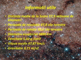 Informatii utile
• Distanța medie de la Soare 57,9 milioane de
kilometri
• Perioada de revoluție 87,8 zile terestre
• Perioada de rotație 58,6 zile terestre
• Diametru ecuatorial 4880 km
• Densitate 5,42 g /cm3
• Viteza medie 47,87 km/s
• Gravitatie 3,71 m/s2
 