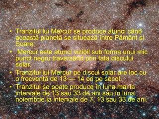 • Tranzitul lui Mercur se produce atunci când
această planetă se situează între Pământ și
Soare;
• Mercur este atunci vizibil sub forma unui mic
punct negru traversând prin fața discului
solar.
• Tranzitul lui Mercur pe discul solar are loc cu
o frecvență de 13 — 14 ori pe secol.
• Tranzitul se poate produce în luna mai la
intervale de 13 sau 33 de ani sau în luna
noiembrie la intervale de 7, 13 sau 33 de ani.
 