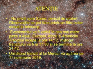 ATENȚIE
• : Nu priviți spre Soare, pericol de orbire!
Observațiile se pot face printr-un filtru solar
atașat la telescop.
• Evenimentul va fi vizibil în cea mai mare
parte a Asiei, Europei, Africii și Americile.
Tranzitul începe la ora 14:12, mijlocul
tranzitului va fi la 17:58 și se termină la ora
21:42.
• Următorul tranzit al lui Mercur va apărea pe
11 noiembrie 2019.
 