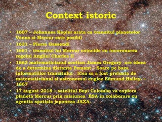 Context istoric
• 1607 – Johannes Kepler arata ca tranzitul planetelor
Venus si Mercur este posibil
• 1631 – Pierre Gassendi
• 1661 – tranzitul lui Mercur coincide cu incoronarea
regelui Angliei Charles II
• 1663 matematicianul scotian James Gregory are ideea
de a determina distanta Pamant – Soare pe baza
informatiilor tranzitului . Idea sa a fost preluata de
matematicianul si astronomul englez Edmund Halley. –
1667
• 17 august 2018 – satelitul Bepi Colombo va explora
planeta Mercur prin misiunea ESA in colaborare cu
agentia spatiala japoneza JAXA.
 