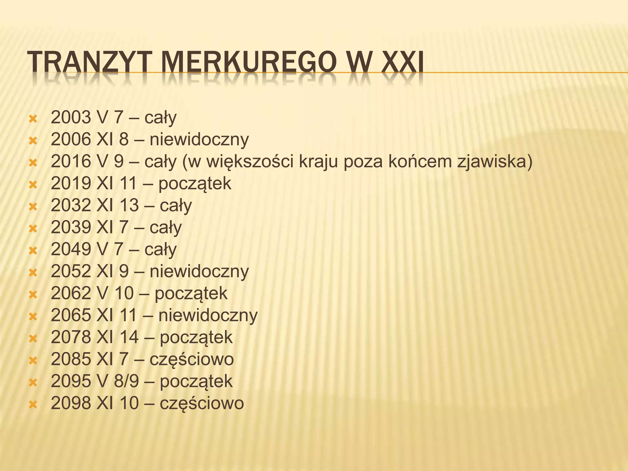 TRANZYT MERKUREGO W XXI
 2003 V 7 – cały
 2006 XI 8 – niewidoczny
 2016 V 9 – cały (w większości kraju poza końcem zjawiska)
 2019 XI 11 – początek
 2032 XI 13 – cały
 2039 XI 7 – cały
 2049 V 7 – cały
 2052 XI 9 – niewidoczny
 2062 V 10 – początek
 2065 XI 11 – niewidoczny
 2078 XI 14 – początek
 2085 XI 7 – częściowo
 2095 V 8/9 – początek
 2098 XI 10 – częściowo
 