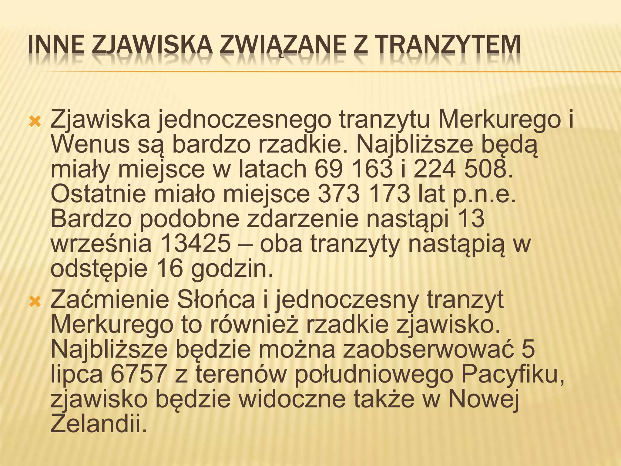 INNE ZJAWISKA ZWIĄZANE Z TRANZYTEM
 Zjawiska jednoczesnego tranzytu Merkurego i
Wenus są bardzo rzadkie. Najbliższe będą
miały miejsce w latach 69 163 i 224 508.
Ostatnie miało miejsce 373 173 lat p.n.e.
Bardzo podobne zdarzenie nastąpi 13
września 13425 – oba tranzyty nastąpią w
odstępie 16 godzin.
 Zaćmienie Słońca i jednoczesny tranzyt
Merkurego to również rzadkie zjawisko.
Najbliższe będzie można zaobserwować 5
lipca 6757 z terenów południowego Pacyfiku,
zjawisko będzie widoczne także w Nowej
Zelandii.
 