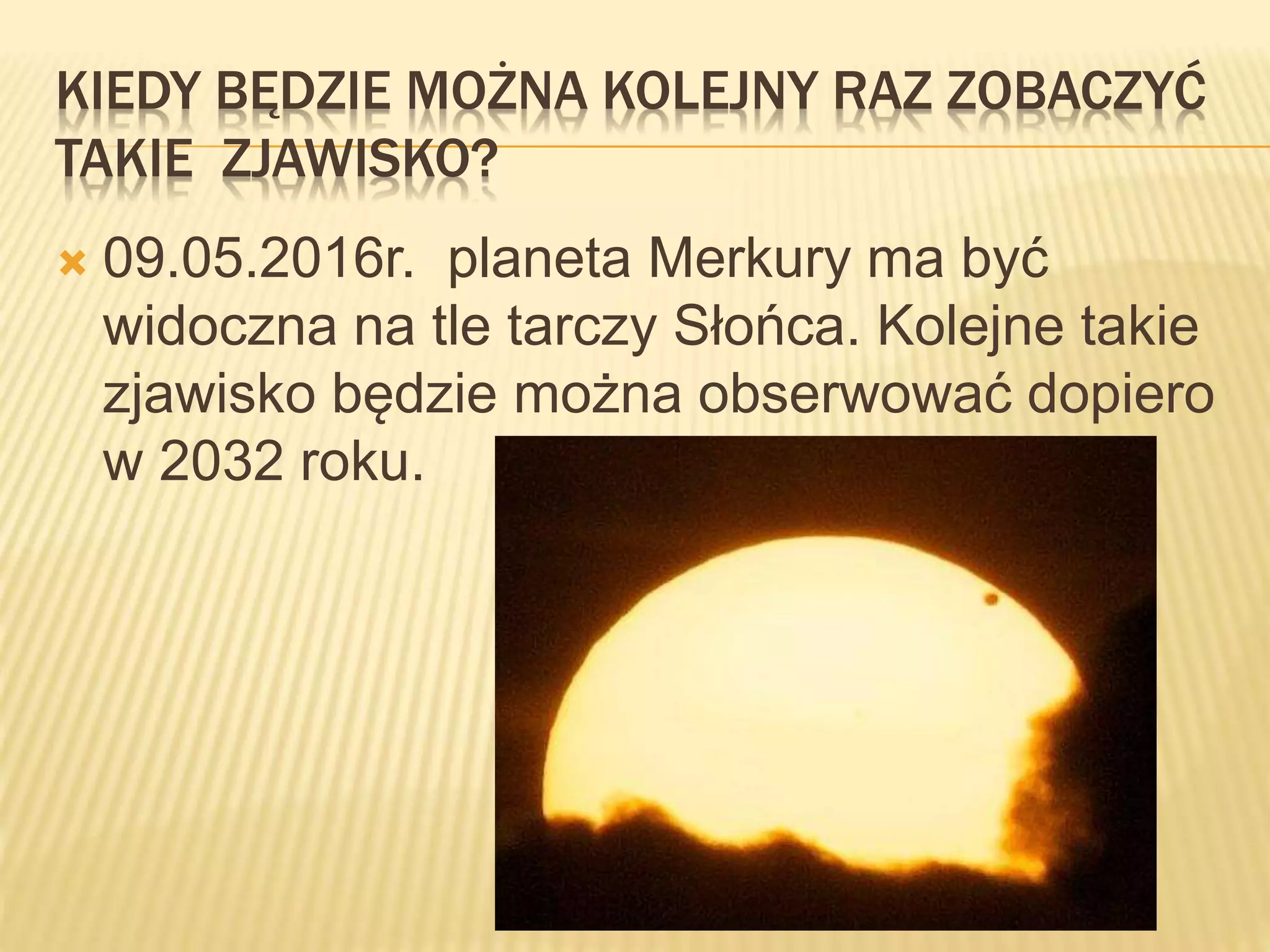 KIEDY BĘDZIE MOŻNA KOLEJNY RAZ ZOBACZYĆ
TAKIE ZJAWISKO?
 09.05.2016r. planeta Merkury ma być
widoczna na tle tarczy Słońca. Kolejne takie
zjawisko będzie można obserwować dopiero
w 2032 roku.
 