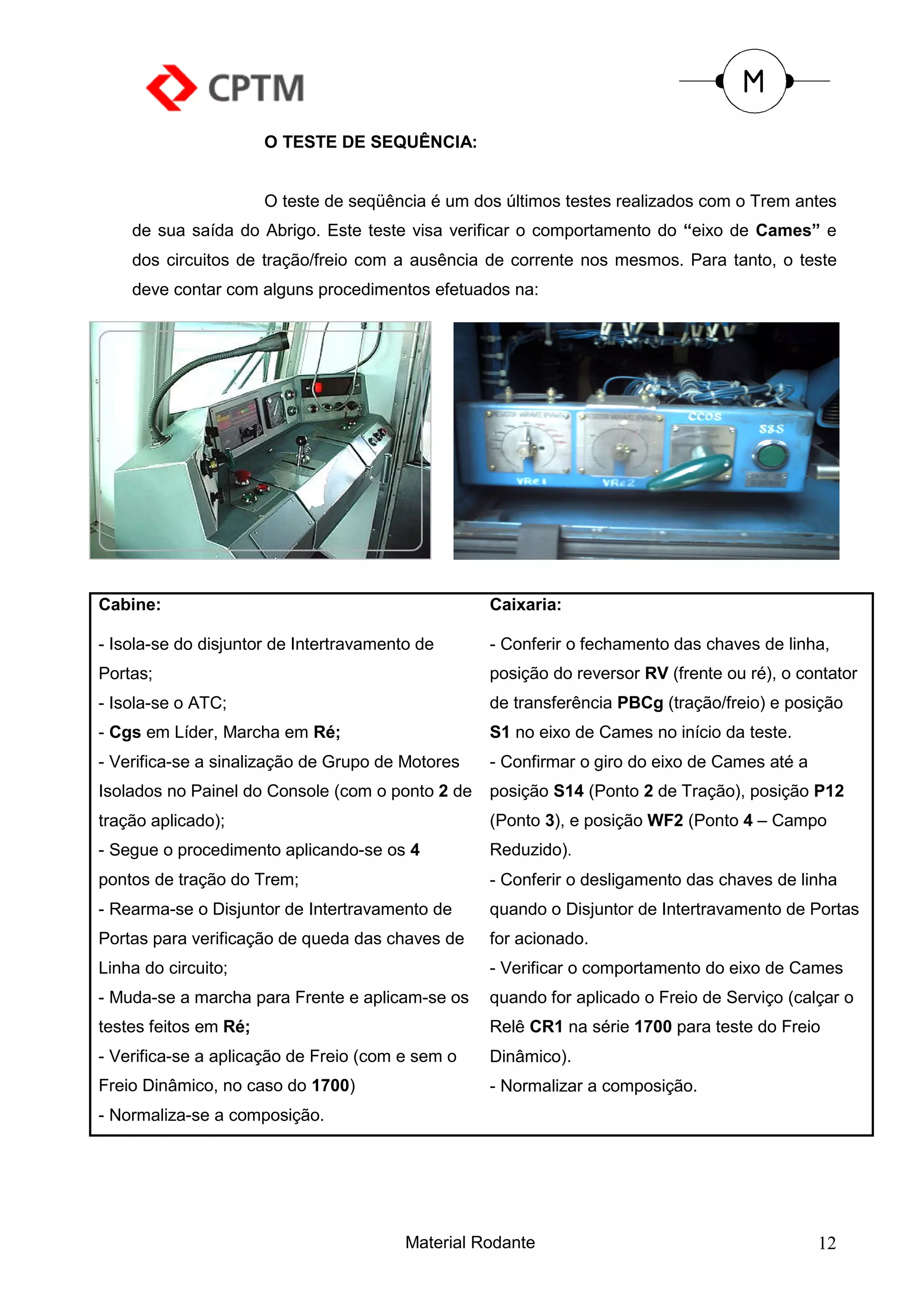 O TESTE DE SEQUÊNCIA:


                       O teste de seqüência é um dos últimos testes realizados com o Trem antes
    de sua saída do Abrigo. Este teste visa verificar o comportamento do “eixo de Cames” e
    dos circuitos de tração/freio com a ausência de corrente nos mesmos. Para tanto, o teste
    deve contar com alguns procedimentos efetuados na:




Cabine:                                            Caixaria:

- Isola-se do disjuntor de Intertravamento de      - Conferir o fechamento das chaves de linha,
Portas;                                            posição do reversor RV (frente ou ré), o contator
- Isola-se o ATC;                                  de transferência PBCg (tração/freio) e posição
- Cgs em Líder, Marcha em Ré;                      S1 no eixo de Cames no início da teste.
- Verifica-se a sinalização de Grupo de Motores    - Confirmar o giro do eixo de Cames até a
Isolados no Painel do Console (com o ponto 2 de    posição S14 (Ponto 2 de Tração), posição P12
tração aplicado);                                  (Ponto 3), e posição WF2 (Ponto 4 – Campo
- Segue o procedimento aplicando-se os 4           Reduzido).
pontos de tração do Trem;                          - Conferir o desligamento das chaves de linha
- Rearma-se o Disjuntor de Intertravamento de      quando o Disjuntor de Intertravamento de Portas
Portas para verificação de queda das chaves de     for acionado.
Linha do circuito;                                 - Verificar o comportamento do eixo de Cames
- Muda-se a marcha para Frente e aplicam-se os     quando for aplicado o Freio de Serviço (calçar o
testes feitos em Ré;                               Relê CR1 na série 1700 para teste do Freio
- Verifica-se a aplicação de Freio (com e sem o    Dinâmico).
Freio Dinâmico, no caso do 1700)                   - Normalizar a composição.
- Normaliza-se a composição.




                                         Material Rodante                                      12
 