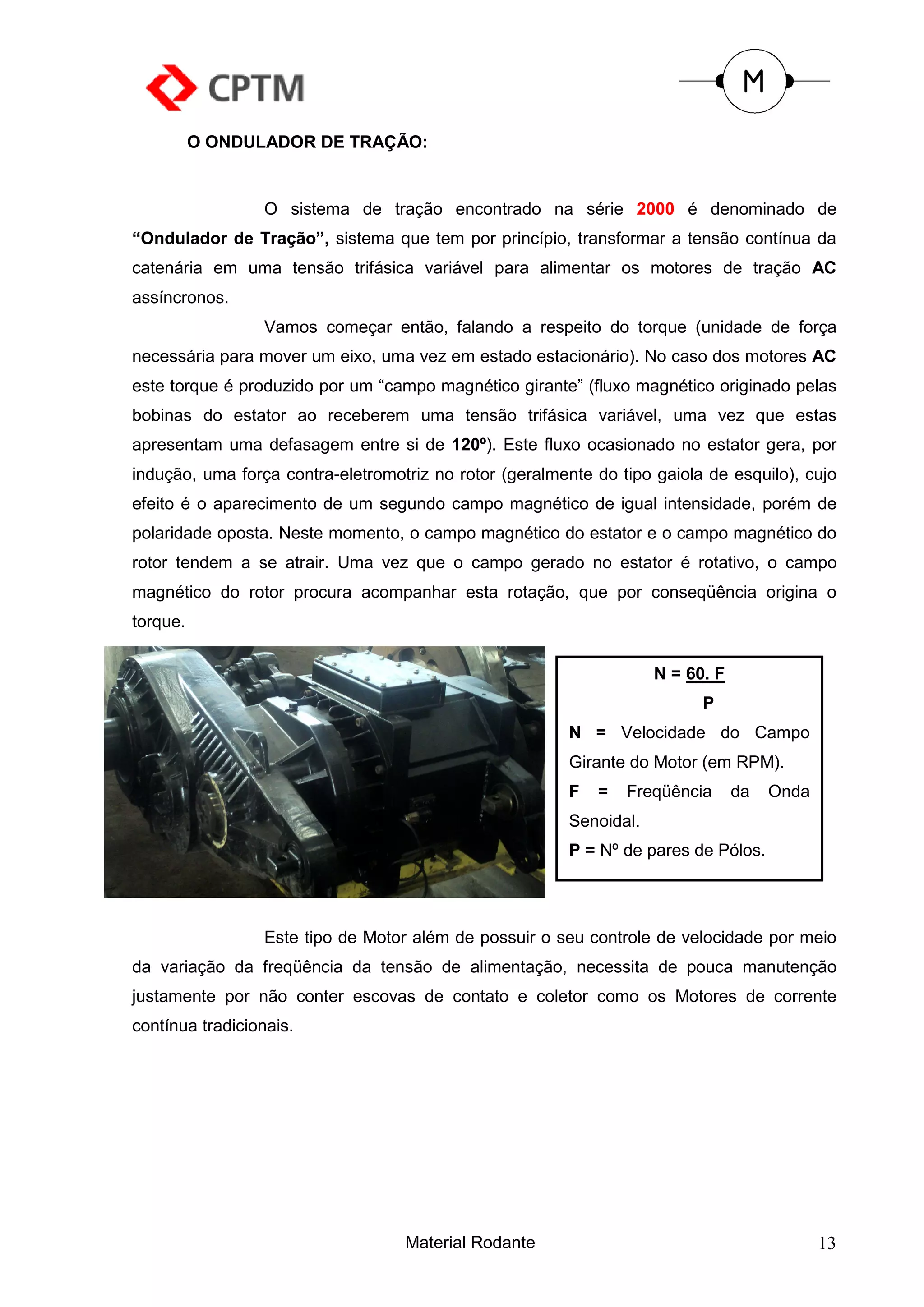 O ONDULADOR DE TRAÇÃO:


                  O sistema de tração encontrado na série 2000 é denominado de
“Ondulador de Tração”, sistema que tem por princípio, transformar a tensão contínua da
catenária em uma tensão trifásica variável para alimentar os motores de tração AC
assíncronos.
                  Vamos começar então, falando a respeito do torque (unidade de força
necessária para mover um eixo, uma vez em estado estacionário). No caso dos motores AC
este torque é produzido por um “campo magnético girante” (fluxo magnético originado pelas
bobinas do estator ao receberem uma tensão trifásica variável, uma vez que estas
apresentam uma defasagem entre si de 120º). Este fluxo ocasionado no estator gera, por
indução, uma força contra-eletromotriz no rotor (geralmente do tipo gaiola de esquilo), cujo
efeito é o aparecimento de um segundo campo magnético de igual intensidade, porém de
polaridade oposta. Neste momento, o campo magnético do estator e o campo magnético do
rotor tendem a se atrair. Uma vez que o campo gerado no estator é rotativo, o campo
magnético do rotor procura acompanhar esta rotação, que por conseqüência origina o
torque.


                                                                     N = 60. F
                                                                           P
                                                         N = Velocidade do Campo
                                                         Girante do Motor (em RPM).
                                                         F   =   Freqüência      da   Onda
                                                         Senoidal.
                                                         P = Nº de pares de Pólos.




                  Este tipo de Motor além de possuir o seu controle de velocidade por meio
da variação da freqüência da tensão de alimentação, necessita de pouca manutenção
justamente por não conter escovas de contato e coletor como os Motores de corrente
contínua tradicionais.




                                   Material Rodante                                          13
 