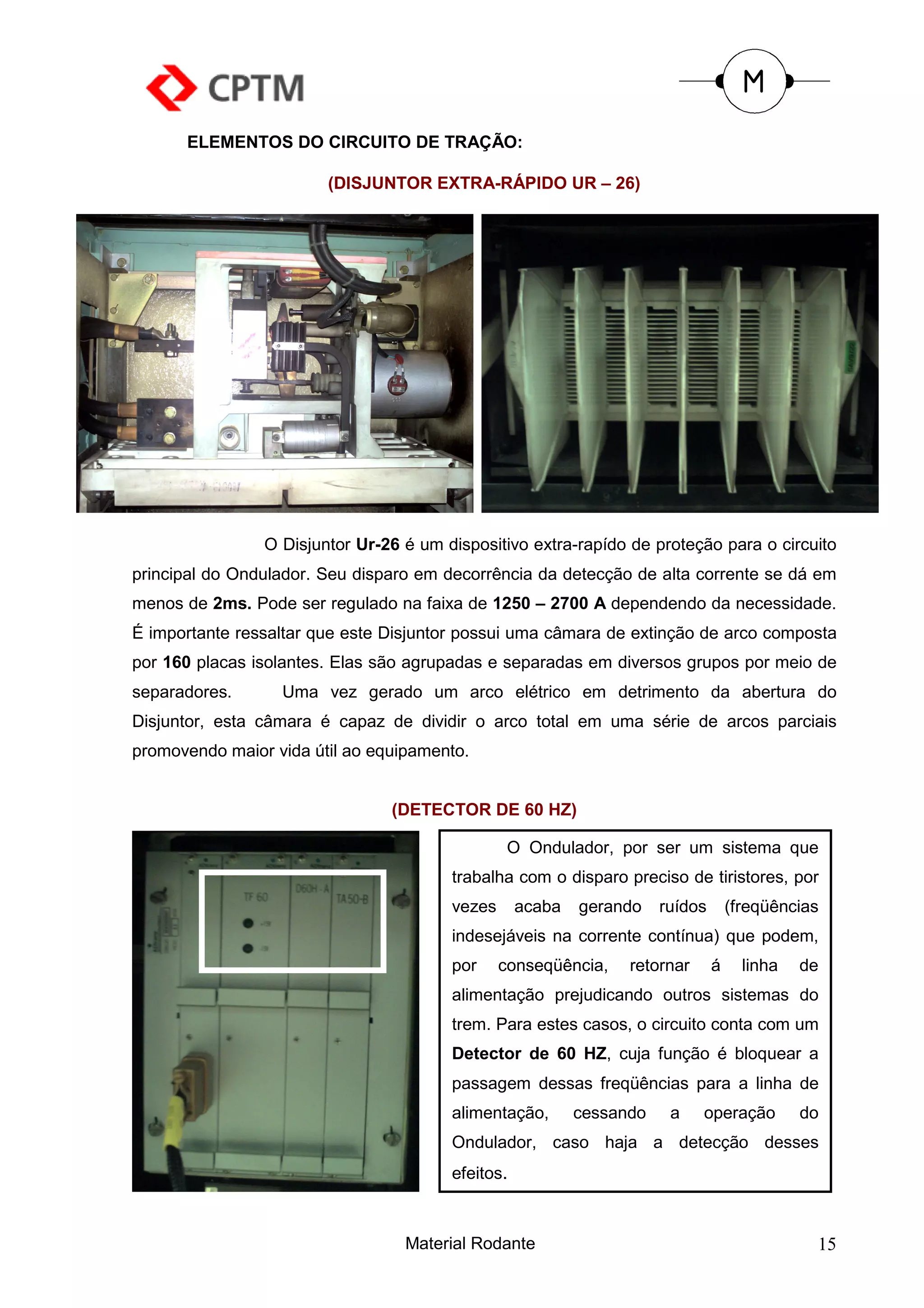 ELEMENTOS DO CIRCUITO DE TRAÇÃO:

                        (DISJUNTOR EXTRA-RÁPIDO UR – 26)




                O Disjuntor Ur-26 é um dispositivo extra-rapído de proteção para o circuito
principal do Ondulador. Seu disparo em decorrência da detecção de alta corrente se dá em
menos de 2ms. Pode ser regulado na faixa de 1250 – 2700 A dependendo da necessidade.
É importante ressaltar que este Disjuntor possui uma câmara de extinção de arco composta
por 160 placas isolantes. Elas são agrupadas e separadas em diversos grupos por meio de
separadores.      Uma vez gerado um arco elétrico em detrimento da abertura do
Disjuntor, esta câmara é capaz de dividir o arco total em uma série de arcos parciais
promovendo maior vida útil ao equipamento.


                                (DETECTOR DE 60 HZ)

                                                 O Ondulador, por ser um sistema que
                                        trabalha com o disparo preciso de tiristores, por
                                        vezes      acaba   gerando    ruídos       (freqüências
                                        indesejáveis na corrente contínua) que podem,
                                        por     conseqüência,    retornar      á     linha   de
                                        alimentação prejudicando outros sistemas do
                                        trem. Para estes casos, o circuito conta com um
                                        Detector de 60 HZ, cuja função é bloquear a
                                        passagem dessas freqüências para a linha de
                                        alimentação,       cessando    a    operação         do
                                        Ondulador, caso haja a detecção desses
                                        efeitos.



                                  Material Rodante                                            15
 