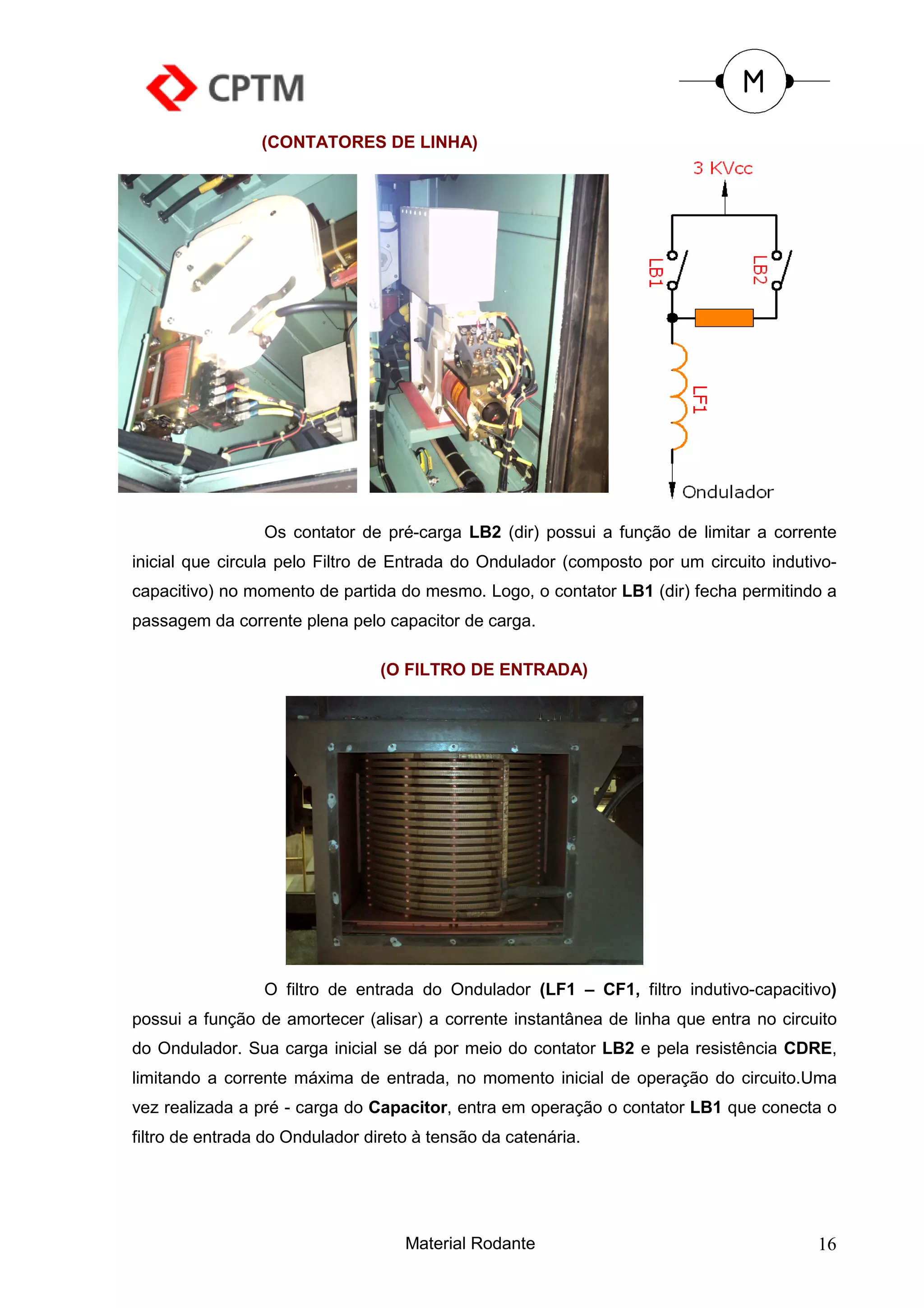 (CONTATORES DE LINHA)




                 Os contator de pré-carga LB2 (dir) possui a função de limitar a corrente
inicial que circula pelo Filtro de Entrada do Ondulador (composto por um circuito indutivo-
capacitivo) no momento de partida do mesmo. Logo, o contator LB1 (dir) fecha permitindo a
passagem da corrente plena pelo capacitor de carga.

                                 (O FILTRO DE ENTRADA)




                 O filtro de entrada do Ondulador (LF1 – CF1, filtro indutivo-capacitivo)
possui a função de amortecer (alisar) a corrente instantânea de linha que entra no circuito
do Ondulador. Sua carga inicial se dá por meio do contator LB2 e pela resistência CDRE,
limitando a corrente máxima de entrada, no momento inicial de operação do circuito.Uma
vez realizada a pré - carga do Capacitor, entra em operação o contator LB1 que conecta o
filtro de entrada do Ondulador direto à tensão da catenária.




                                    Material Rodante                                    16
 