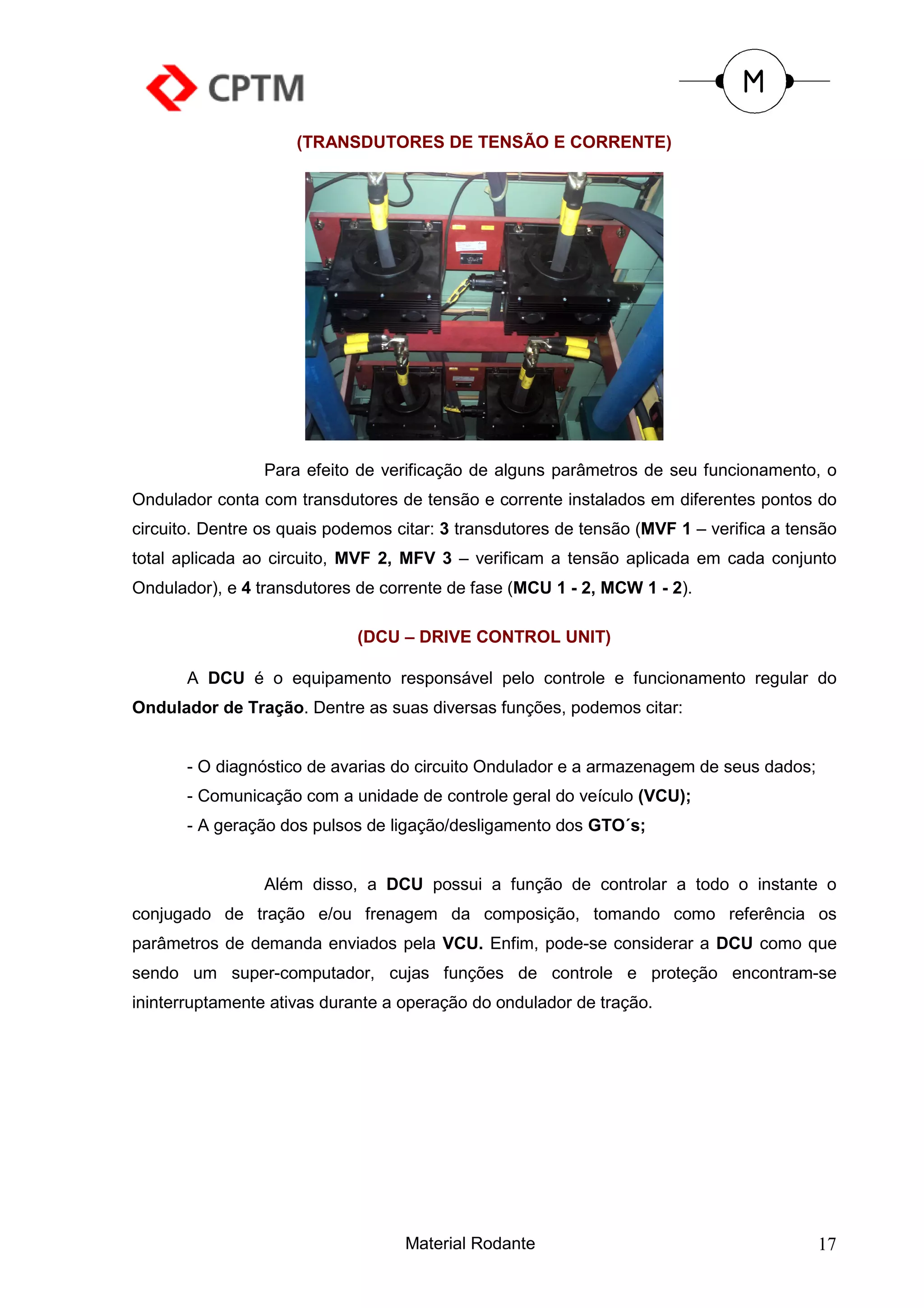 (TRANSDUTORES DE TENSÃO E CORRENTE)




                 Para efeito de verificação de alguns parâmetros de seu funcionamento, o
Ondulador conta com transdutores de tensão e corrente instalados em diferentes pontos do
circuito. Dentre os quais podemos citar: 3 transdutores de tensão (MVF 1 – verifica a tensão
total aplicada ao circuito, MVF 2, MFV 3 – verificam a tensão aplicada em cada conjunto
Ondulador), e 4 transdutores de corrente de fase (MCU 1 - 2, MCW 1 - 2).

                             (DCU – DRIVE CONTROL UNIT)

       A DCU é o equipamento responsável pelo controle e funcionamento regular do
Ondulador de Tração. Dentre as suas diversas funções, podemos citar:


       - O diagnóstico de avarias do circuito Ondulador e a armazenagem de seus dados;
       - Comunicação com a unidade de controle geral do veículo (VCU);
       - A geração dos pulsos de ligação/desligamento dos GTO´s;


                 Além disso, a DCU possui a função de controlar a todo o instante o
conjugado de tração e/ou frenagem da composição, tomando como referência os
parâmetros de demanda enviados pela VCU. Enfim, pode-se considerar a DCU como que
sendo um super-computador, cujas funções de controle e proteção encontram-se
ininterruptamente ativas durante a operação do ondulador de tração.




                                   Material Rodante                                      17
 