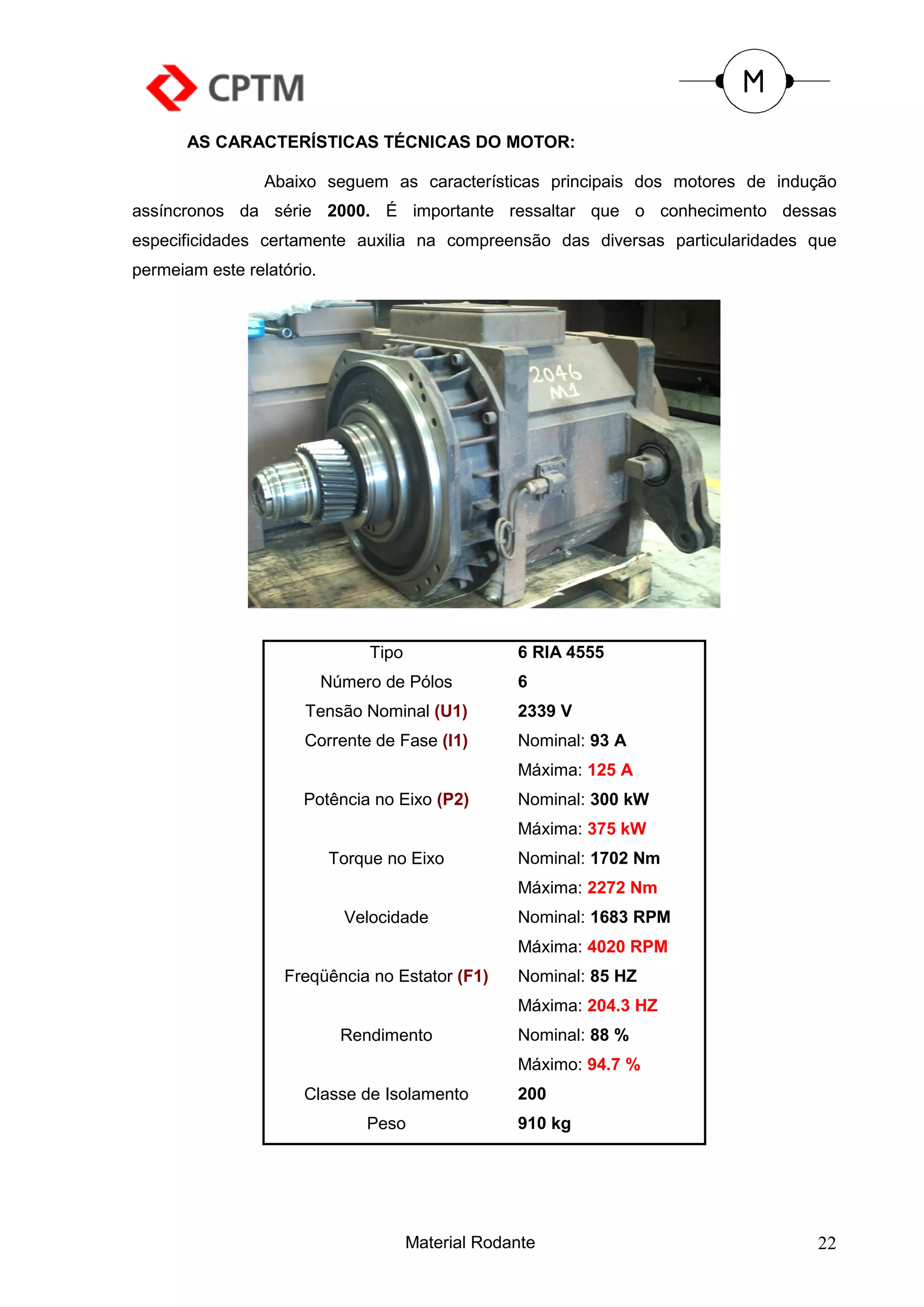 AS CARACTERÍSTICAS TÉCNICAS DO MOTOR:

                 Abaixo seguem as características principais dos motores de indução
assíncronos da série 2000. É importante ressaltar que o conhecimento dessas
especificidades certamente auxilia na compreensão das diversas particularidades que
permeiam este relatório.




                                Tipo                6 RIA 4555
                           Número de Pólos          6
                      Tensão Nominal (U1)           2339 V
                      Corrente de Fase (I1)         Nominal: 93 A
                                                    Máxima: 125 A
                      Potência no Eixo (P2)         Nominal: 300 kW
                                                    Máxima: 375 kW
                           Torque no Eixo           Nominal: 1702 Nm
                                                    Máxima: 2272 Nm
                             Velocidade             Nominal: 1683 RPM
                                                    Máxima: 4020 RPM
                   Freqüência no Estator (F1)       Nominal: 85 HZ
                                                    Máxima: 204.3 HZ
                             Rendimento             Nominal: 88 %
                                                    Máximo: 94.7 %
                      Classe de Isolamento          200
                                Peso                910 kg




                                       Material Rodante                         22
 