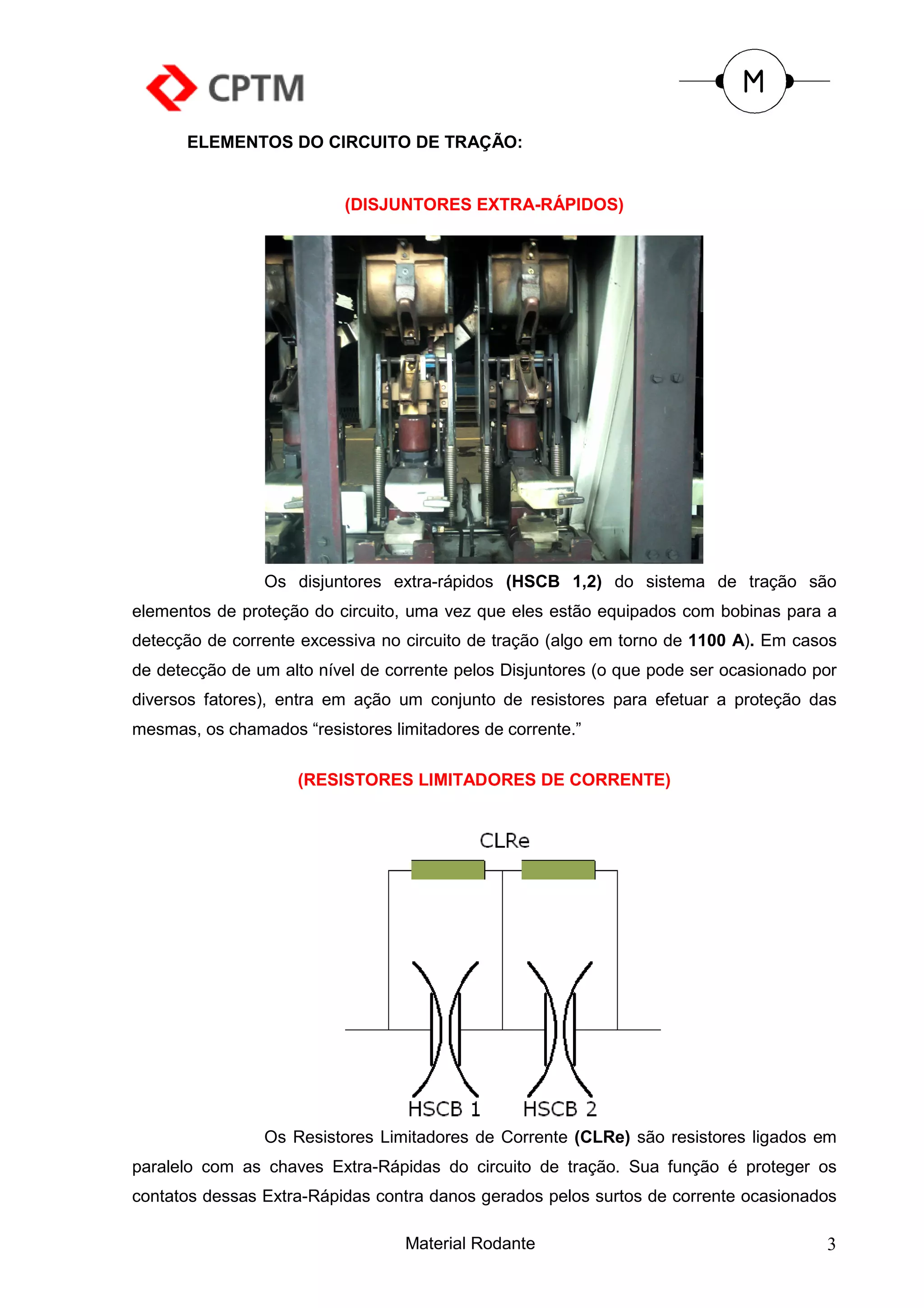 ELEMENTOS DO CIRCUITO DE TRAÇÃO:


                          (DISJUNTORES EXTRA-RÁPIDOS)




                Os disjuntores extra-rápidos (HSCB 1,2) do sistema de tração são
elementos de proteção do circuito, uma vez que eles estão equipados com bobinas para a
detecção de corrente excessiva no circuito de tração (algo em torno de 1100 A). Em casos
de detecção de um alto nível de corrente pelos Disjuntores (o que pode ser ocasionado por
diversos fatores), entra em ação um conjunto de resistores para efetuar a proteção das
mesmas, os chamados “resistores limitadores de corrente.”

                     (RESISTORES LIMITADORES DE CORRENTE)




                Os Resistores Limitadores de Corrente (CLRe) são resistores ligados em
paralelo com as chaves Extra-Rápidas do circuito de tração. Sua função é proteger os
contatos dessas Extra-Rápidas contra danos gerados pelos surtos de corrente ocasionados

                                  Material Rodante                                     3
 