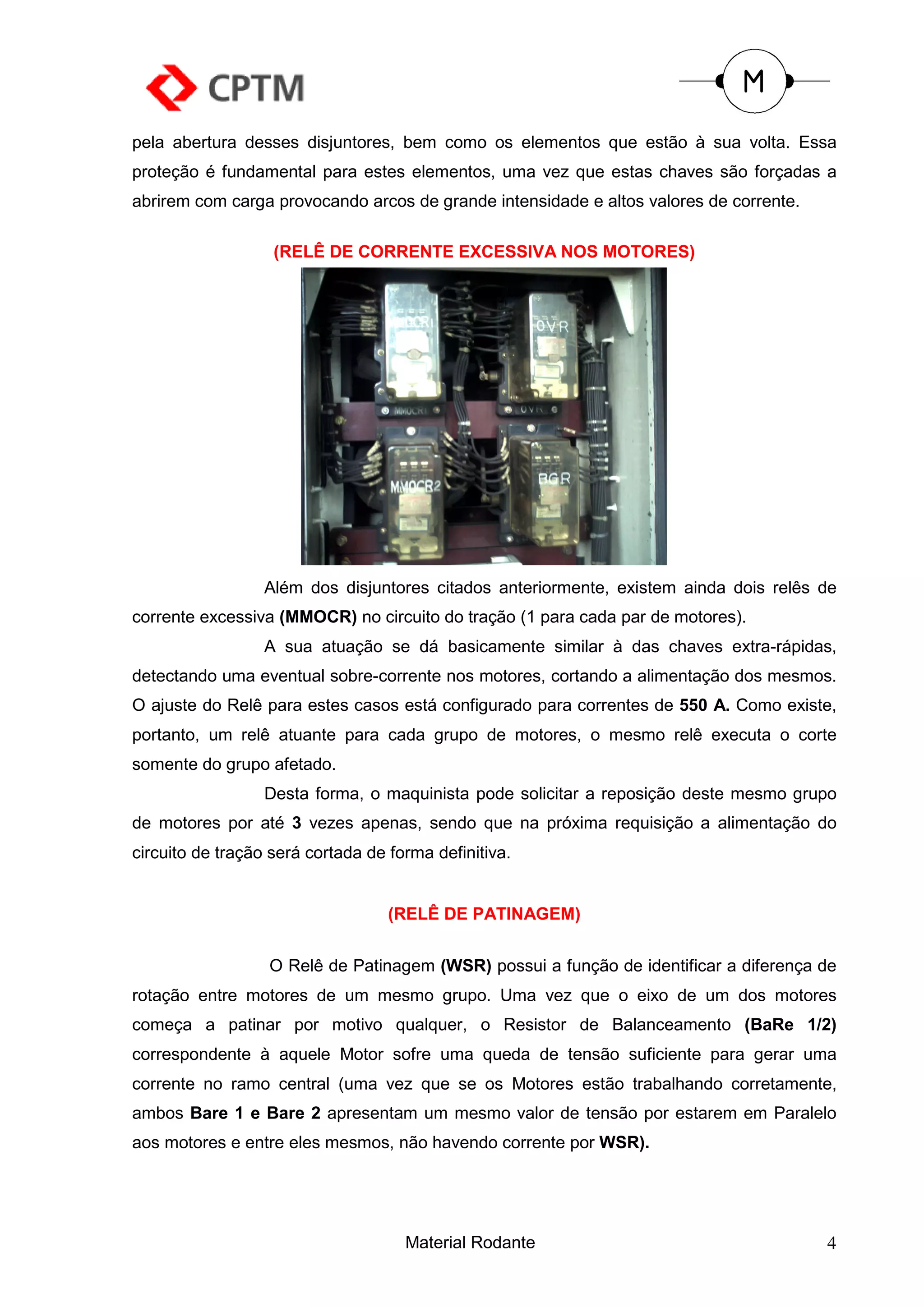 pela abertura desses disjuntores, bem como os elementos que estão à sua volta. Essa
proteção é fundamental para estes elementos, uma vez que estas chaves são forçadas a
abrirem com carga provocando arcos de grande intensidade e altos valores de corrente.

                   (RELÊ DE CORRENTE EXCESSIVA NOS MOTORES)




                  Além dos disjuntores citados anteriormente, existem ainda dois relês de
corrente excessiva (MMOCR) no circuito do tração (1 para cada par de motores).
                  A sua atuação se dá basicamente similar à das chaves extra-rápidas,
detectando uma eventual sobre-corrente nos motores, cortando a alimentação dos mesmos.
O ajuste do Relê para estes casos está configurado para correntes de 550 A. Como existe,
portanto, um relê atuante para cada grupo de motores, o mesmo relê executa o corte
somente do grupo afetado.
                  Desta forma, o maquinista pode solicitar a reposição deste mesmo grupo
de motores por até 3 vezes apenas, sendo que na próxima requisição a alimentação do
circuito de tração será cortada de forma definitiva.


                                   (RELÊ DE PATINAGEM)


                  O Relê de Patinagem (WSR) possui a função de identificar a diferença de
rotação entre motores de um mesmo grupo. Uma vez que o eixo de um dos motores
começa a patinar por motivo qualquer, o Resistor de Balanceamento (BaRe 1/2)
correspondente à aquele Motor sofre uma queda de tensão suficiente para gerar uma
corrente no ramo central (uma vez que se os Motores estão trabalhando corretamente,
ambos Bare 1 e Bare 2 apresentam um mesmo valor de tensão por estarem em Paralelo
aos motores e entre eles mesmos, não havendo corrente por WSR).




                                     Material Rodante                                   4
 